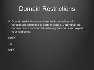 Domain Restrictions
Domain restrictions are when the input values of a
function are restricted to certain values. Determine the
domain restrictions for the following functions and explain
your reasoning.
sqrt(x)
1/x
log(x)
 