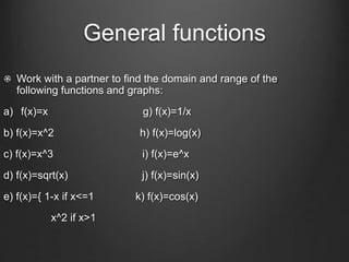 General functions
Work with a partner to find the domain and range of the
following functions and graphs:
a) f(x)=x g) f(x)=1/x
b) f(x)=x^2 h) f(x)=log(x)
c) f(x)=x^3 i) f(x)=e^x
d) f(x)=sqrt(x) j) f(x)=sin(x)
e) f(x)={ 1-x if x<=1 k) f(x)=cos(x)
x^2 if x>1
 