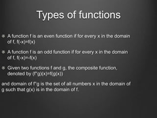 Types of functions
A function f is an even function if for every x in the domain
of f, f(-x)=f(x)
A function f is an odd function if for every x in the domain
of f, f(-x)=-f(x)
Given two functions f and g, the composite function,
denoted by (f°g)(x)=f(g(x))
and domain of f°g is the set of all numbers x in the domain of
g such that g(x) is in the domain of f.
 