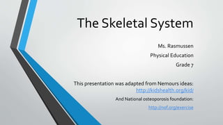 The Skeletal System
Ms. Rasmussen
Physical Education
Grade 7
This presentation was adapted from Nemours ideas:
http://kidshealth.org/kid/
And National osteoporosis foundation:
http://nof.org/exercise
 