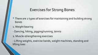 Exercises for Strong Bones
• There are 2 types of exercises for maintaining and building strong
bones
1.Weight bearing
- Dancing, hiking, jogging/running, tennis
2. Muscle-strengthening exercises
- Lifting weights, exercise bands, weight machines, standing and
lifting toes
 