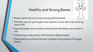 Healthy and Strong Bones
• Bones need calcium to stay strong and functional.
• The best way for you to get more calcium in your diet is by drinking
more milk.
• Exercise keeps your muscles strong which also keeps your bones in
use.
• Continuing to stay active will limit bone deterioration.
• Participating in physical activity is linked to the growth of stringer
bones.
 