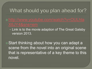 http://www.youtube.com/watch?v=OULhla
X6JY4&sns=em
• Link is to the movie adaption of The Great Gatsby
version 2013.
Start thinking about how you can adapt a
scene from the novel into an original scene
that is representative of a key theme to this
novel.
 