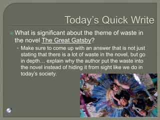  What is significant about the theme of waste in
the novel The Great Gatsby?
• Make sure to come up with an answer that is not just
stating that there is a lot of waste in the novel, but go
in depth… explain why the author put the waste into
the novel instead of hiding it from sight like we do in
today’s society.
 