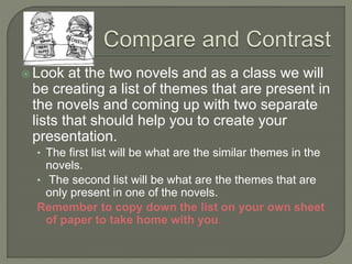 Look at the two novels and as a class we will
be creating a list of themes that are present in
the novels and coming up with two separate
lists that should help you to create your
presentation.
• The first list will be what are the similar themes in the
novels.
• The second list will be what are the themes that are
only present in one of the novels.
Remember to copy down the list on your own sheet
of paper to take home with you.
 
