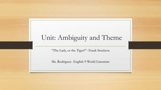 Unit: Ambiguity and Theme
“The Lady, or the Tiger?”- Frank Stockton
Ms. Rodriguez- English 9 World Literature
 