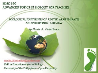 EDSC 350
ADVANCED TOPICS IN BIOLOGY FOR TEACHERS


    ECOLOGICAL FOOTPRINTS OF UNITED ARAB EMIRATES
              AND PHILIPPINES: A REVIEW

                      by Nenita S . Delos Santos




nenita.delossantos@cardno.com
PhD in Education major in Biology
University of the Philippines – Open University
 