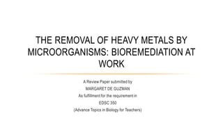 THE REMOVAL OF HEAVY METALS BY
MICROORGANISMS: BIOREMEDIATION AT
             WORK
              A Review Paper submitted by
                MARGARET DE GUZMAN
           As fulfillment for the requirement in
                        EDSC 350
         (Advance Topics in Biology for Teachers)
 