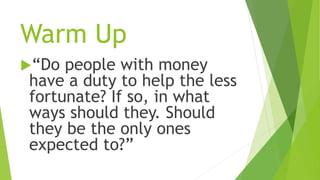 Warm Up
“Do people with money
have a duty to help the less
fortunate? If so, in what
ways should they. Should
they be the only ones
expected to?”
 