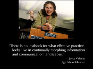 “ There is no textbook for what effective practice looks like in continually morphing information and communication landscapes.” Joyce Valenza High School Librarian 