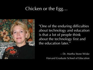 Chicken or the Egg… "One of the enduring difficulties about technology and education is that a lot of people think about the technology first and the education later.”  -- Dr. Martha Stone Wiske Harvard Graduate School of Education 