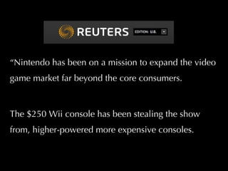 “ Nintendo has been on a mission to expand the video game market far beyond the core consumers.  The  $250 Wii console has been stealing the show from, higher-powered more expensive consoles. 