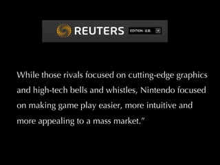 While those rivals focused on cutting-edge graphics and high-tech bells and whistles, Nintendo focused on making game play easier, more intuitive and more appealing to a mass market.”  intuitive and more appealing to a mass market. That bet paid off. 
