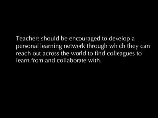 Teachers should be encouraged to develop a personal learning network through which they can reach out across the world to find colleagues to learn from and collaborate with.  