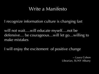 I recognize information culture is changing fast  will not wait….will educate myself….not be defensive… be courageous…will let go…willing to make mistakes  I will enjoy the excitement  of positive change -- Laura Cohen Librarian, SUNY Albany Write a Manifesto 