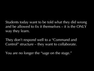 Students today want to be told what they did wrong and be allowed to fix it themselves – it is the ONLY way they learn.  They don ’t respond well to a “Command and Control” structure – they want to collaborate.   You are no longer the  “sage on the stage.”     