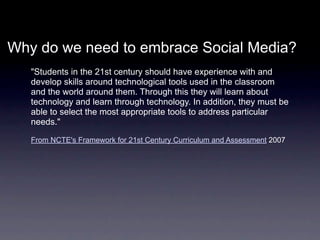 Why do we need to embrace Social Media?
   "Students in the 21st century should have experience with and
   develop skills around technological tools used in the classroom
   and the world around them. Through this they will learn about
   technology and learn through technology. In addition, they must be
   able to select the most appropriate tools to address particular
   needs."

   From NCTE's Framework for 21st Century Curriculum and Assessment 2007
 
