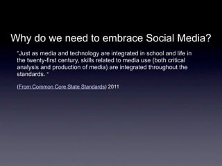 Why do we need to embrace Social Media?
 “Just as media and technology are integrated in school and life in
 the twenty-first century, skills related to media use (both critical
 analysis and production of media) are integrated throughout the
 standards.."

 (From Common Core State Standards) 2011
 