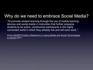 Why do we need to embrace Social Media?
 “To promote student learning through the use of mobile learning
 devices and social media in instruction that further prepares
 students to be active, constructive participants in the highly
 connected world in which they already live and will soon work.."

 (From NASSP Position Statement on Using Mobile and Social Technologies
 in school) 2011
 