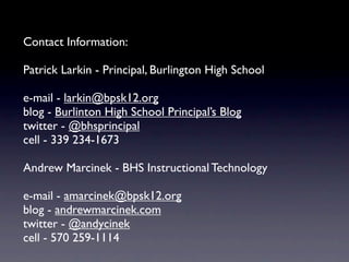 Contact Information:
Patrick Larkin - Principal, Burlington High School
e-mail - larkin@bpsk12.org
blog - Burlinton High School Principal’s Blog
twitter - @bhsprincipal
cell - 339 234-1673
Andrew Marcinek - BHS Instructional Technology
e-mail - amarcinek@bpsk12.org
blog - andrewmarcinek.com
twitter - @andycinek
cell - 570 259-1114
