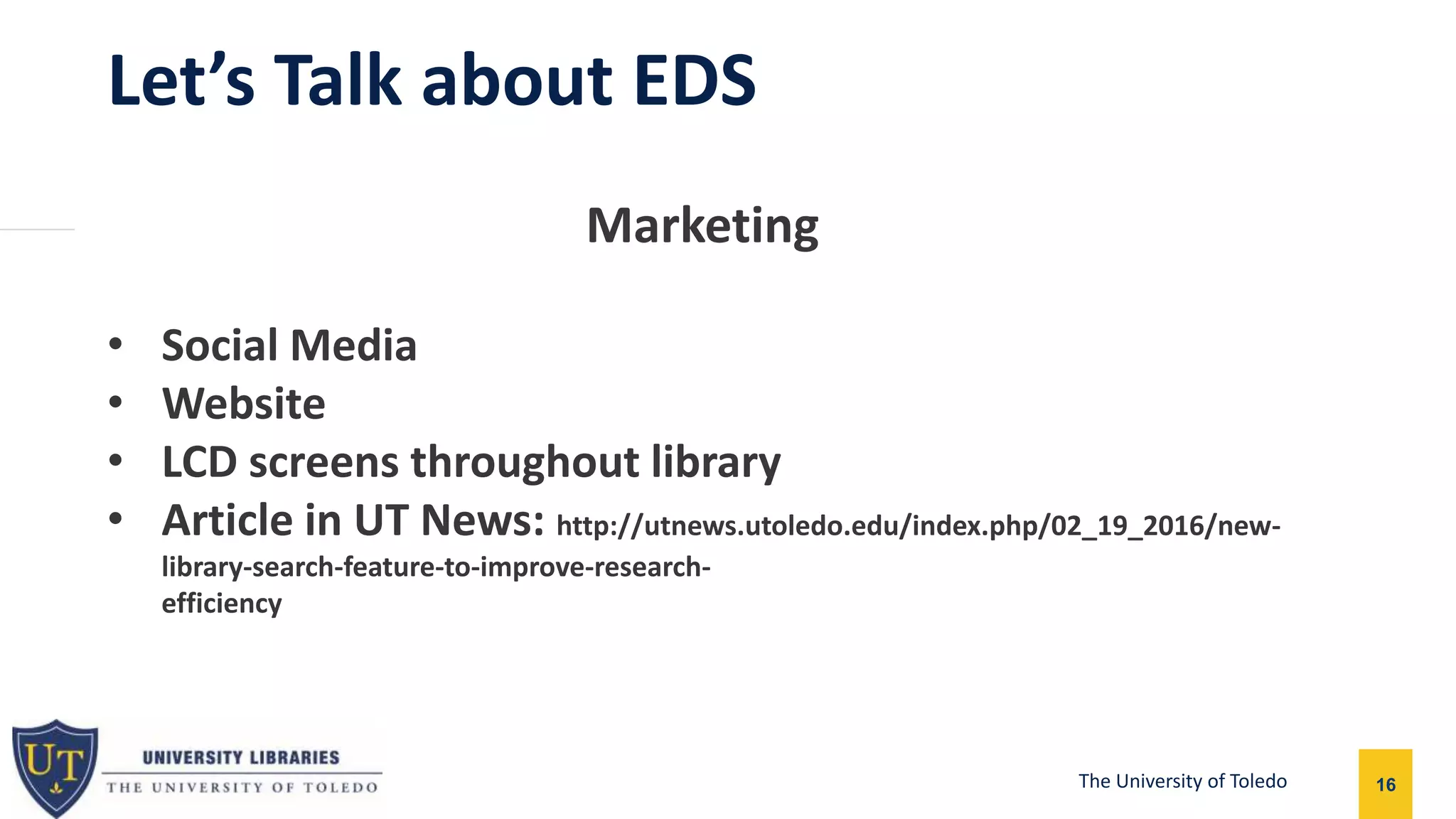 Let’s Talk about EDS
16The University of Toledo
Marketing
• Social Media
• Website
• LCD screens throughout library
• Article in UT News: http://utnews.utoledo.edu/index.php/02_19_2016/new-
library-search-feature-to-improve-research-
efficiencychttp://utnews.utoledo.edu/index.php/02_19_2016/new-library-search-fh-
feature-to-improve-research-efficiency
 