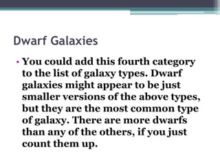 Dwarf Galaxies
• You could add this fourth category
to the list of galaxy types. Dwarf
galaxies might appear to be just
smaller versions of the above types,
but they are the most common type
of galaxy. There are more dwarfs
than any of the others, if you just
count them up.

 