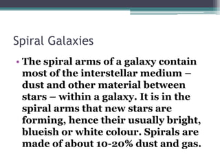 Spiral Galaxies
• The spiral arms of a galaxy contain
most of the interstellar medium –
dust and other material between
stars – within a galaxy. It is in the
spiral arms that new stars are
forming, hence their usually bright,
blueish or white colour. Spirals are
made of about 10-20% dust and gas.

 
