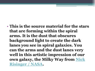 • This is the source material for the stars
that are forming within the spiral
arms. It is the dust that obscures
background light to create the dark
lanes you see in spiral galaxies. You
can the arms and the dust lanes very
well in this artistic impression of our
own galaxy, the Milky Way from Nick
Risinger / NASA.

 