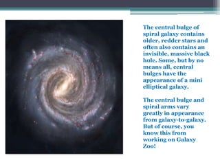 The central bulge of
spiral galaxy contains
older, redder stars and
often also contains an
invisible, massive black
hole. Some, but by no
means all, central
bulges have the
appearance of a mini
elliptical galaxy.
The central bulge and
spiral arms vary
greatly in appearance
from galaxy-to-galaxy.
But of course, you
know this from
working on Galaxy
Zoo!

 