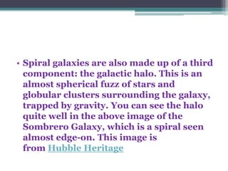 • Spiral galaxies are also made up of a third
component: the galactic halo. This is an
almost spherical fuzz of stars and
globular clusters surrounding the galaxy,
trapped by gravity. You can see the halo
quite well in the above image of the
Sombrero Galaxy, which is a spiral seen
almost edge-on. This image is
from Hubble Heritage

 