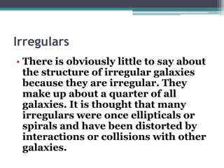 Irregulars
• There is obviously little to say about
the structure of irregular galaxies
because they are irregular. They
make up about a quarter of all
galaxies. It is thought that many
irregulars were once ellipticals or
spirals and have been distorted by
interactions or collisions with other
galaxies.

 