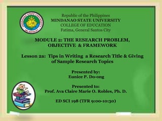 Republic of the Philippines
MINDANAO STATE UNIVERSITY
COLLEGE OF EDUCATION
Fatima, General Santos City
MODULE 2: THE RESEARCH PROBLEM,
OBJECTIVE & FRAMEWORK
Lesson 2a: Tips in Writing a Research Title & Giving
of Sample Research Topics
Presented by:
Eunice P. Do-ong
Presented to:
Prof. Ava Claire Marie O. Robles, Ph. D.
ED SCI 198 (TFR 9:00-10:30)
 