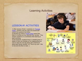 Learning Activities
LESSON #1 ACTIVITIES
1) After studying “family” vocabulary on “Français
Facile”, students view the video and answer/self-
correct the questions that follow.
2) Students go online to Audio Lingua where they
listen to Camille and Guy describe their families. They
answer questions on a worksheet while listening to
each recording.
3) As homework, students bring in a labeled photo or
sketch of their own families (or an imaginary/famous
one) to class the next day along with a brief blurb
about each family member. (i.e. This is my mom. She
is nice and she likes to read…)
 