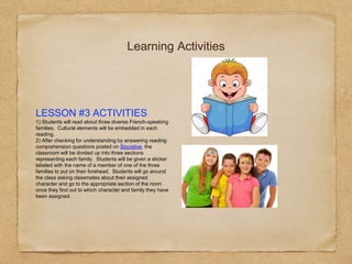 Learning Activities
LESSON #3 ACTIVITIES
1) Students will read about three diverse French-speaking
families. Cultural elements will be embedded in each
reading.
2) After checking for understanding by answering reading
comprehension questions posted on Socrative, the
classroom will be divided up into three sections
representing each family. Students will be given a sticker
labeled with the name of a member of one of the three
families to put on their forehead. Students will go around
the class asking classmates about their assigned
character and go to the appropriate section of the room
once they find out to which character and family they have
been assigned.
 