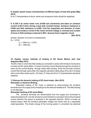 8. Explain speed- torque characteristics of different types of load with graph.(May
2013)
N Vs T characteristics of shunt, series and compound motor should be explained.
9. A 220 V dc series motor runs at1200 rpm (clockwise) and takes an armature
current of 80 A when driving a load with constant torque. Armature resistance is
0.05Ω and field resistance is 0.05Ω. Find the magnitude and direction of motor
speed and armature current if the motor terminal voltage is reversed and number
of turns in field winding is reduced to 80%. Assume linear magnetic circuit.
(Dec 2013)
Answer: Direction of current is anticlockwise.
Eb1 = 212V;
Ia2 = 100A; Eb2 = 210V;
N2 = 1485 rpm.
10. Explain various methods of braking of DC Series Motors with neat
diagrams.(May 2013)
The DC motor in which the field winding is connected in series with Armature Conductors
is known as DC series Motor. In series circuit the current flowing through the armature is
same as the current flowing through series field winding. Since the full load armature
current flow through series field, the magnetic saturation takes place (Flux don’t increase
with current after certain point ). (N VsIa), (T VsIa) and (N Vs T) characteristics should be
obtained.
11.Discuss the dynamic braking of DC shunt motor. (Nov 2015)
Rheostatic or Dynamic Braking
Rheostatic braking of DC motor is obtained by disconnecting the armature
terminals from the supply and connecting it to the external resistance R. The field winding
is not disturbed.
Rheostatic Braking of DC shunt Motor
The armature terminals are disconnected from the supply and connected to
external resistance R. now the armature current direction is reversed. Due to this reversed
current direction the torque is produced in the opposite direction. Which is known as
braking torque. Now the armature generates voltage and hence acts as a separately
exited generator. The kinetic energy of the moving system is converted into electrical
 