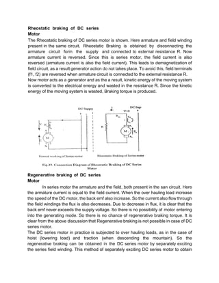 Rheostatic braking of DC series
Motor
The Rheostatic braking of DC series motor is shown. Here armature and field winding
present in the same circuit. Rheostatic Braking is obtained by disconnecting the
armature circuit form the supply and connected to external resistance R. Now
armature current is reversed. Since this is series motor, the field current is also
reversed (armature current is also the field current). This leads to demagnetization of
field circuit, as a result generator action do not takes place. To avoid this, field terminals
(f1, f2) are reversed when armature circuit is connected to the external resistance R.
Now motor acts as a generator and as the a result, kinetic energy of the moving system
is converted to the electrical energy and wasted in the resistance R. Since the kinetic
energy of the moving system is wasted, Braking torque is produced.
Regenerative braking of DC series
Motor
In series motor the armature and the field, both present in the san circuit. Here
the armature current is equal to the field current. When the over hauling load increase
the speed of the DC motor, the back emf also increase. So the current also flow through
the field windings the flux is also decreases. Due to decrease in flux, it is clear that the
back emf never exceeds the supply voltage. So there is no possibility of motor entering
into the generating mode. So there is no chance of regenerative braking torque. It is
clear from the above discussion that Regenerative braking is not possible in case of DC
series motor.
The DC series motor in practice is subjected to over hauling loads, as in the case of
hoist (lowering load) and traction (when descending the mountain). So the
regenerative braking can be obtained in the DC series motor by separately exciting
the series field winding. This method of separately exciting DC series motor to obtain
 