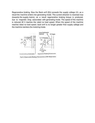 Regenerative braking. Now the Back emf (Eb) exceeds the supply voltage (V), as a
result the machine enters into generating mode. The current direction is reversed now
(towards the supply mains), as a result regenerative braking torque is produced,
due to magnetic drag associated with generating mode. The speed of the machine
is reduced till it reaches the rated no load speed. When the speed of the machine
reaches rated no load speed, back emf is no longer greater than supply voltage and
the machine reenters the motoring mode.
 