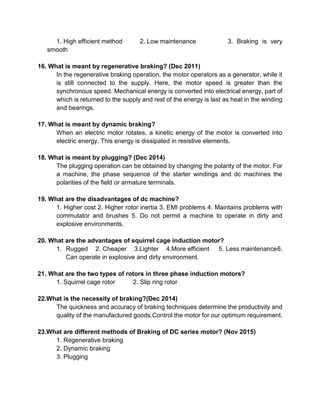 1. High efficient method 2. Low maintenance 3. Braking is very
smooth
16. What is meant by regenerative braking? (Dec 2011)
In the regenerative braking operation, the motor operators as a generator, while it
is still connected to the supply. Here, the motor speed is greater than the
synchronous speed. Mechanical energy is converted into electrical energy, part of
which is returned to the supply and rest of the energy is last as heat in the winding
and bearings.
17. What is meant by dynamic braking?
When an electric motor rotates, a kinetic energy of the motor is converted into
electric energy. This energy is dissipated in resistive elements.
18. What is meant by plugging? (Dec 2014)
The plugging operation can be obtained by changing the polarity of the motor. For
a machine, the phase sequence of the starter windings and dc machines the
polarities of the field or armature terminals.
19. What are the disadvantages of dc machine?
1. Higher cost 2. Higher rotor inertia 3. EMI problems 4. Maintains problems with
commutator and brushes 5. Do not permit a machine to operate in dirty and
explosive environments.
20. What are the advantages of squirrel cage induction motor?
1. Rugged 2. Cheaper 3.Lighter 4.More efficient 5. Less maintenance6.
Can operate in explosive and dirty environment.
21. What are the two types of rotors in three phase induction motors?
1. Squirrel cage rotor 2. Slip ring rotor
22.What is the necessity of braking?(Dec 2014)
The quickness and accuracy of braking techniques determine the productivity and
quality of the manufactured goods.Control the motor for our optimum requirement.
23.What are different methods of Braking of DC series motor? (Nov 2015)
1. Regenerative braking
2. Dynamic braking
3. Plugging
 