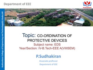 Audisankara
College
of
Engineering
and
Technology(A)::Gudur,AP.
Department of EEE
Topic: CO-ORDINATION OF
PROTECTIVE DEVICES
Subject name: EDS
Year/Section: IV-B.Tech-EEE A(VIIISEM)
P.Sudhakiran
Associate.professor
Department of EEE
 