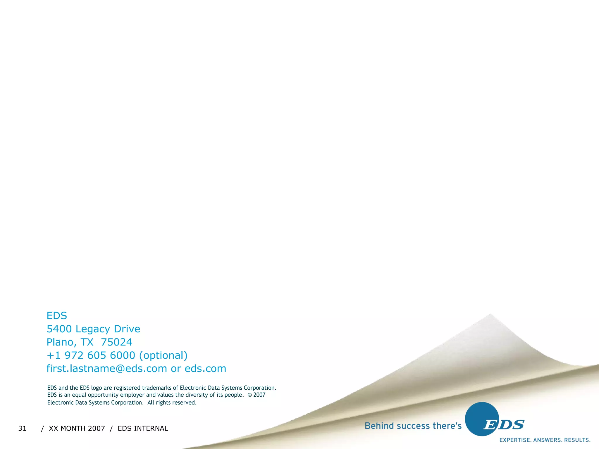 EDS 5400 Legacy Drive Plano, TX  75024 +1 972 605 6000 (optional) [email_address]  or eds.com EDS and the EDS logo are registered trademarks of Electronic Data Systems Corporation. EDS is an equal opportunity employer and values the diversity of its people.  © 2007 Electronic Data Systems Corporation.  All rights reserved.   