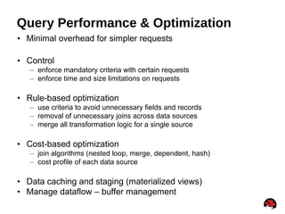 15
Query Performance & Optimization
• Minimal overhead for simpler requests
• Control
– enforce mandatory criteria with certain requests
– enforce time and size limitations on requests
• Rule-based optimization
– use criteria to avoid unnecessary fields and records
– removal of unnecessary joins across data sources
– merge all transformation logic for a single source
• Cost-based optimization
– join algorithms (nested loop, merge, dependent, hash)
– cost profile of each data source
• Data caching and staging (materialized views)
• Manage dataflow – buffer management
 