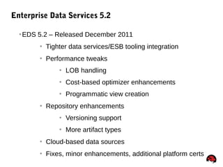 22
Enterprise Data Services 5.2
EDS 5.2 – Released December 2011
 Tighter data services/ESB tooling integration
 Performance tweaks
 LOB handling
 Cost-based optimizer enhancements
 Programmatic view creation
 Repository enhancements
 Versioning support
 More artifact types
 Cloud-based data sources
 Fixes, minor enhancements, additional platform certs
 