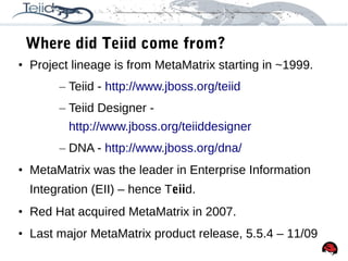 25
Where did Teiid come from?
• Project lineage is from MetaMatrix starting in ~1999.
– Teiid - http://www.jboss.org/teiid
– Teiid Designer -
http://www.jboss.org/teiiddesigner
– DNA - http://www.jboss.org/dna/
• MetaMatrix was the leader in Enterprise Information
Integration (EII) – hence Teiid.
• Red Hat acquired MetaMatrix in 2007.
• Last major MetaMatrix product release, 5.5.4 – 11/09
 