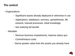 30
The context
 Organizations
 Significant assets already deployed or otherwise in use
 Applications, databases, services, spreadsheets, file
extracts, manual processes, tribal knowledge
 Not realizing full benefit
 Mandate
 Remove business impediments, improve status quo
 Control/reduce costs
– Derive greater value from the assets you already have
 