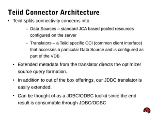 51
Teiid Connector Architecture
• Teiid splits connectivity concerns into:
– Data Sources – standard JCA based pooled resources
configured on the server
– Translators – a Teiid specific CCI (common client interface)
that accesses a particular Data Source and is configured as
part of the VDB
• Extended metadata from the translator directs the optimizer
source query formation.
• In addition to out of the box offerings, our JDBC translator is
easily extended.
• Can be thought of as a JDBC/ODBC toolkit since the end
result is consumable through JDBC/ODBC
 