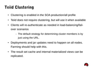 52
Teiid Clustering
• Clustering is enabled in the SOA production/all profile
• Teiid does not require clustering, but will use it when available
• Clients will re-authenticate as needed in load-balancing/fail-
over scenarios
– The default strategy for determining cluster members is by
just using the URL.
• Deployments and jar updates need to happen on all nodes.
Farming should help with this.
• The result set cache and internal materialized views can be
replicated.
 