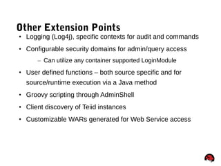 53
Other Extension Points
• Logging (Log4j), specific contexts for audit and commands
• Configurable security domains for admin/query access
– Can utilize any container supported LoginModule
• User defined functions – both source specific and for
source/runtime execution via a Java method
• Groovy scripting through AdminShell
• Client discovery of Teiid instances
• Customizable WARs generated for Web Service access
 