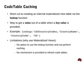 70
CodeTable Caching
• Short cut to creating an internal materialized view table via the
lookup function
• Way to get a value out of a table when a key value is
provided.
• Example: Lookup(‘ISOCountryCodes,‘CountryName’, 
‘CountryCode’, ‘US’)
• Limitations (why use Materialized Views):
– No option to use the lookup function and not perform
caching.
– No mechanism is provided to refresh code tables.
 