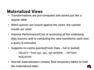 71
Materialized Views
• Transformations are pre-computed and stored just like a
regular table
• When queries are issued against the views, the cached
results are used
• Improve Performance/Cost of accessing all the underlying
data sources and re-computing the view transforms each time
a query is executed
• Supports no cache queries(Fresh Data – full or partial)
– SELECT * from vg1, vg2, vg3 WHERE ... OPTION
NOCACHE
• Internal materialization creates Teiid temporary tables to hold
the materialized table
 