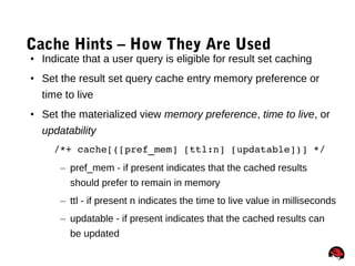 73
Cache Hints – How They Are Used
• Indicate that a user query is eligible for result set caching
• Set the result set query cache entry memory preference or
time to live
• Set the materialized view memory preference, time to live, or
updatability
    /*+ cache[([pref_mem] [ttl:n] [updatable])] */
– pref_mem - if present indicates that the cached results
should prefer to remain in memory
– ttl - if present n indicates the time to live value in milliseconds
– updatable - if present indicates that the cached results can
be updated
 